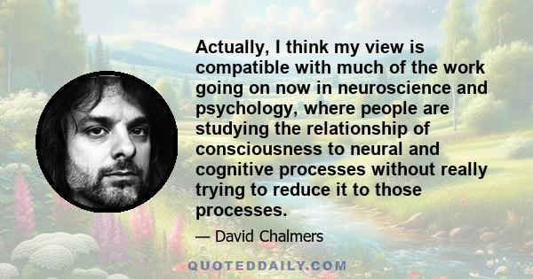 Actually, I think my view is compatible with much of the work going on now in neuroscience and psychology, where people are studying the relationship of consciousness to neural and cognitive processes without really