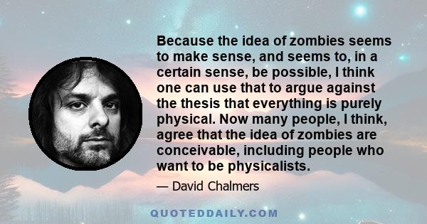 Because the idea of zombies seems to make sense, and seems to, in a certain sense, be possible, I think one can use that to argue against the thesis that everything is purely physical. Now many people, I think, agree