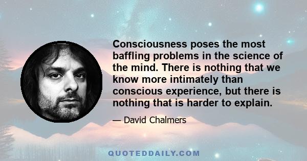 Consciousness poses the most baffling problems in the science of the mind. There is nothing that we know more intimately than conscious experience, but there is nothing that is harder to explain.