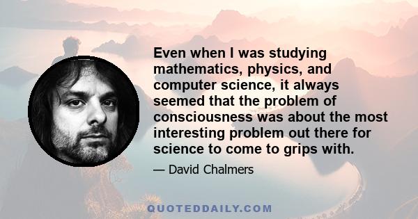 Even when I was studying mathematics, physics, and computer science, it always seemed that the problem of consciousness was about the most interesting problem out there for science to come to grips with.