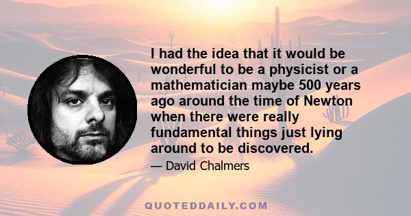 I had the idea that it would be wonderful to be a physicist or a mathematician maybe 500 years ago around the time of Newton when there were really fundamental things just lying around to be discovered.