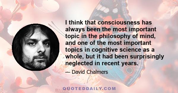 I think that consciousness has always been the most important topic in the philosophy of mind, and one of the most important topics in cognitive science as a whole, but it had been surprisingly neglected in recent years.