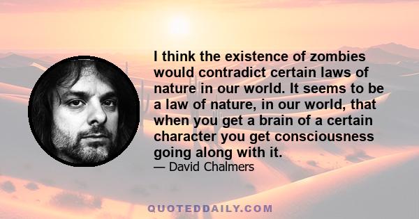 I think the existence of zombies would contradict certain laws of nature in our world. It seems to be a law of nature, in our world, that when you get a brain of a certain character you get consciousness going along