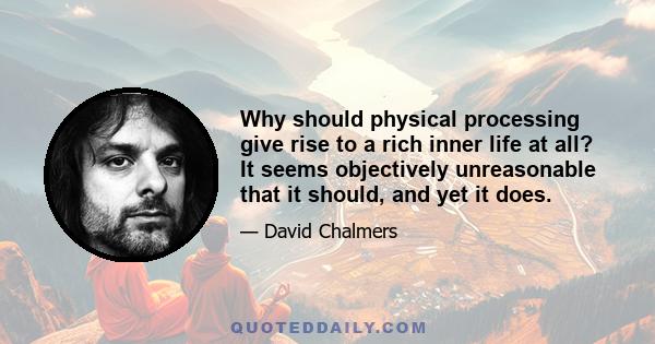 Why should physical processing give rise to a rich inner life at all? It seems objectively unreasonable that it should, and yet it does.