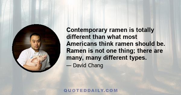 Contemporary ramen is totally different than what most Americans think ramen should be. Ramen is not one thing; there are many, many different types.