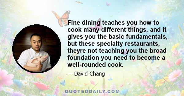 Fine dining teaches you how to cook many different things, and it gives you the basic fundamentals, but these specialty restaurants, theyre not teaching you the broad foundation you need to become a well-rounded cook.