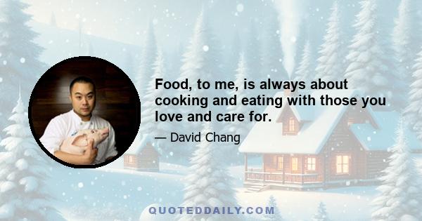 Food, to me, is always about cooking and eating with those you love and care for.