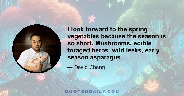 I look forward to the spring vegetables because the season is so short. Mushrooms, edible foraged herbs, wild leeks, early season asparagus.