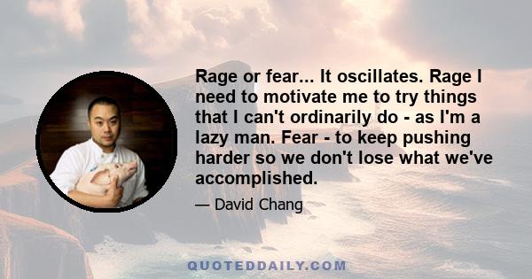 Rage or fear... It oscillates. Rage I need to motivate me to try things that I can't ordinarily do - as I'm a lazy man. Fear - to keep pushing harder so we don't lose what we've accomplished.