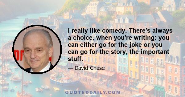 I really like comedy. There's always a choice, when you're writing: you can either go for the joke or you can go for the story, the important stuff.