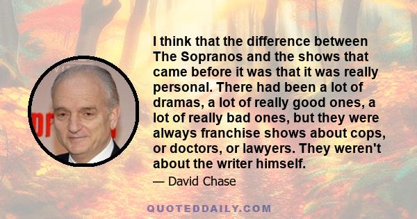 I think that the difference between The Sopranos and the shows that came before it was that it was really personal. There had been a lot of dramas, a lot of really good ones, a lot of really bad ones, but they were