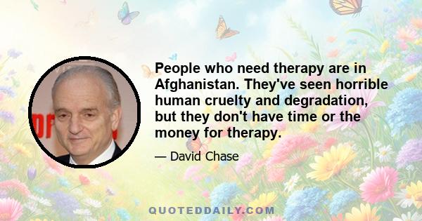 People who need therapy are in Afghanistan. They've seen horrible human cruelty and degradation, but they don't have time or the money for therapy.