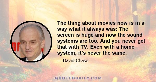 The thing about movies now is in a way what it always was: The screen is huge and now the sound systems are too. And you never get that with TV. Even with a home system, it's never the same.