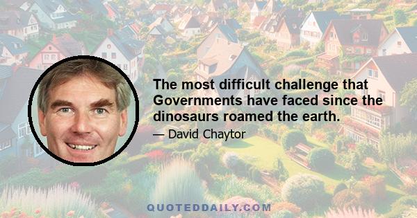 The most difficult challenge that Governments have faced since the dinosaurs roamed the earth.