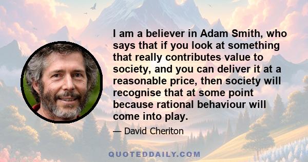 I am a believer in Adam Smith, who says that if you look at something that really contributes value to society, and you can deliver it at a reasonable price, then society will recognise that at some point because