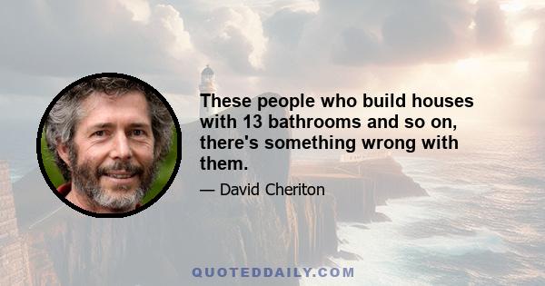 These people who build houses with 13 bathrooms and so on, there's something wrong with them.