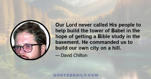 Our Lord never called His people to help build the tower of Babel in the hope of getting a Bible study in the basement. He commanded us to build our own city on a hill.