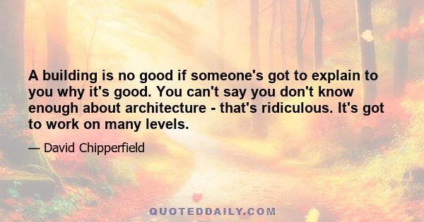 A building is no good if someone's got to explain to you why it's good. You can't say you don't know enough about architecture - that's ridiculous. It's got to work on many levels.