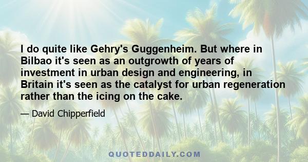 I do quite like Gehry's Guggenheim. But where in Bilbao it's seen as an outgrowth of years of investment in urban design and engineering, in Britain it's seen as the catalyst for urban regeneration rather than the icing 