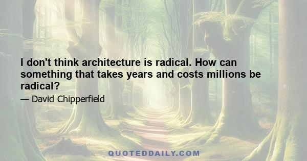 I don't think architecture is radical. How can something that takes years and costs millions be radical?