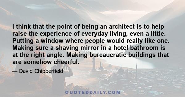 I think that the point of being an architect is to help raise the experience of everyday living, even a little. Putting a window where people would really like one. Making sure a shaving mirror in a hotel bathroom is at 