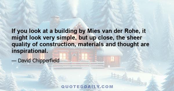 If you look at a building by Mies van der Rohe, it might look very simple, but up close, the sheer quality of construction, materials and thought are inspirational.