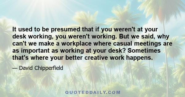 It used to be presumed that if you weren't at your desk working, you weren't working. But we said, why can't we make a workplace where casual meetings are as important as working at your desk? Sometimes that's where