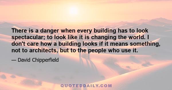 There is a danger when every building has to look spectacular; to look like it is changing the world. I don't care how a building looks if it means something, not to architects, but to the people who use it.