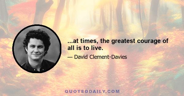 ...at times, the greatest courage of all is to live.