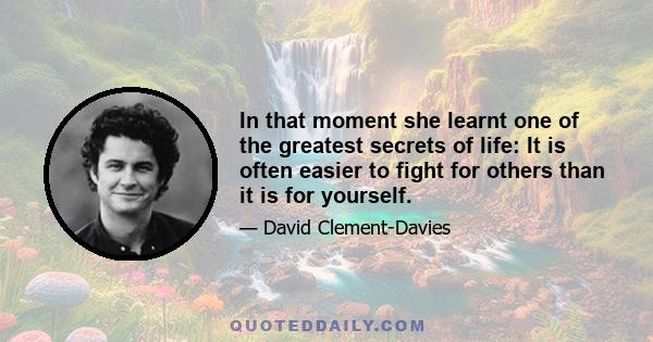 In that moment she learnt one of the greatest secrets of life: It is often easier to fight for others than it is for yourself.