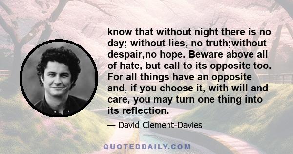 know that without night there is no day; without lies, no truth;without despair,no hope. Beware above all of hate, but call to its opposite too. For all things have an opposite and, if you choose it, with will and care, 