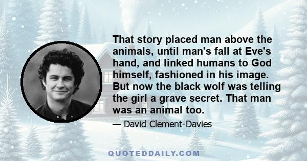 That story placed man above the animals, until man's fall at Eve's hand, and linked humans to God himself, fashioned in his image. But now the black wolf was telling the girl a grave secret. That man was an animal too.