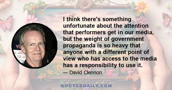 I think there's something unfortunate about the attention that performers get in our media, but the weight of government propaganda is so heavy that anyone with a different point of view who has access to the media has