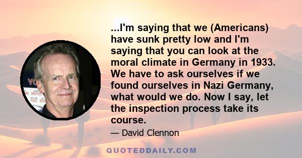 ...I'm saying that we (Americans) have sunk pretty low and I'm saying that you can look at the moral climate in Germany in 1933. We have to ask ourselves if we found ourselves in Nazi Germany, what would we do. Now I