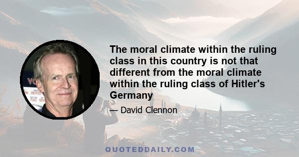 The moral climate within the ruling class in this country is not that different from the moral climate within the ruling class of Hitler's Germany