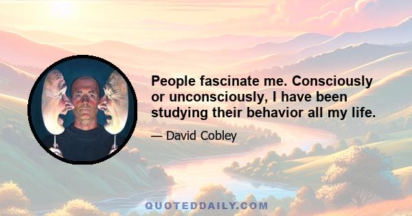 People fascinate me. Consciously or unconsciously, I have been studying their behavior all my life.