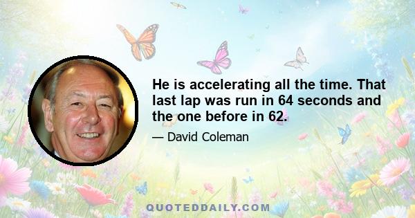 He is accelerating all the time. That last lap was run in 64 seconds and the one before in 62.