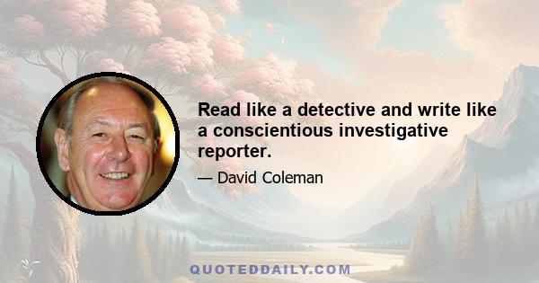 Read like a detective and write like a conscientious investigative reporter.