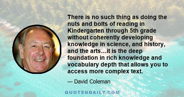 There is no such thing as doing the nuts and bolts of reading in Kindergarten through 5th grade without coherently developing knowledge in science, and history, and the arts…it is the deep foundation in rich knowledge