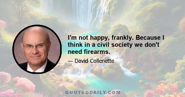 I'm not happy, frankly. Because I think in a civil society we don't need firearms.