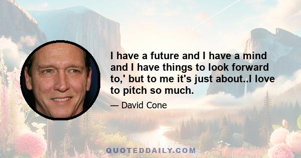 I have a future and I have a mind and I have things to look forward to,' but to me it's just about..I love to pitch so much.