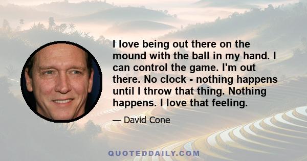 I love being out there on the mound with the ball in my hand. I can control the game. I'm out there. No clock - nothing happens until I throw that thing. Nothing happens. I love that feeling.