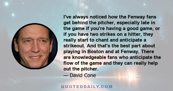 I've always noticed how the Fenway fans get behind the pitcher, especially late in the game if you're having a good game, or if you have two strikes on a hitter, they really start to chant and anticipate a strikeout.