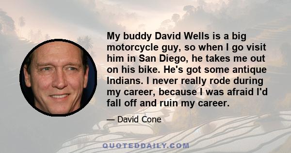 My buddy David Wells is a big motorcycle guy, so when I go visit him in San Diego, he takes me out on his bike. He's got some antique Indians. I never really rode during my career, because I was afraid I'd fall off and