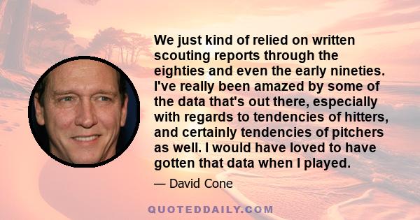 We just kind of relied on written scouting reports through the eighties and even the early nineties. I've really been amazed by some of the data that's out there, especially with regards to tendencies of hitters, and