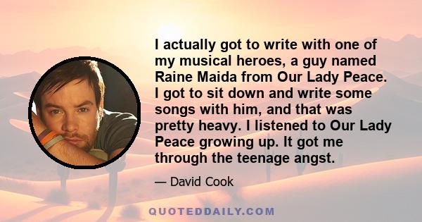 I actually got to write with one of my musical heroes, a guy named Raine Maida from Our Lady Peace. I got to sit down and write some songs with him, and that was pretty heavy. I listened to Our Lady Peace growing up. It 