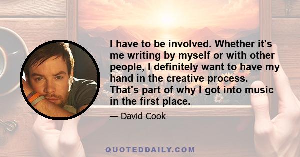 I have to be involved. Whether it's me writing by myself or with other people, I definitely want to have my hand in the creative process. That's part of why I got into music in the first place.