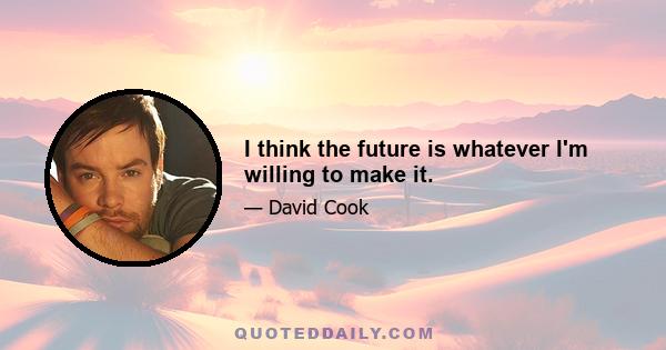 I think the future is whatever I'm willing to make it.