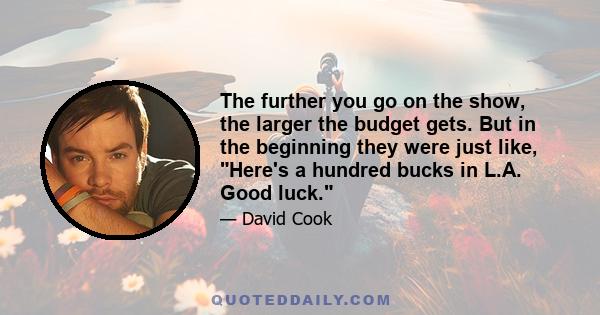 The further you go on the show, the larger the budget gets. But in the beginning they were just like, Here's a hundred bucks in L.A. Good luck.