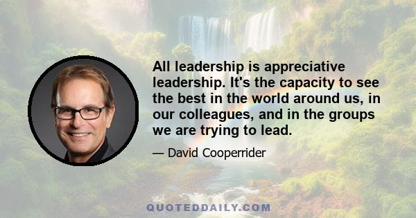 All leadership is appreciative leadership. It's the capacity to see the best in the world around us, in our colleagues, and in the groups we are trying to lead.